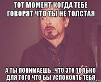 тот момент когда тебе говорят что ты не толстая а ты понимаешь , что это только для того что бы успокоить тебя