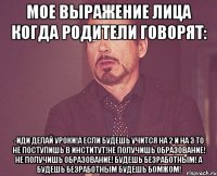 мое выражение лица когда родители говорят: -иди делай уроки!а если будешь учится на 2 и на 3 то не поступишь в институт!не получишь образование! не получишь образование! будешь безработным! а будешь безработным будешь бомжом!