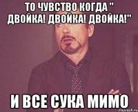 то чувство когда " двойка! двойка! двойка!" и все сука мимо