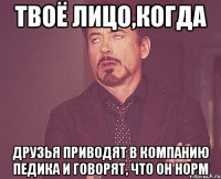 твоё лицо,когда друзья приводят в компанию педика и говорят, что он норм