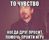 то чувство когда друг просит помочь пройти игру