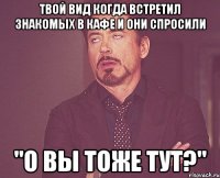 твой вид когда встретил знакомых в кафе и они спросили "о вы тоже тут?"