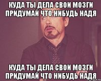 куда ты дела свои мозги придумай что нибудь надя куда ты дела свои мозги придумай что нибудь надя