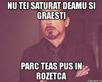 nu tei saturat deamu si graesti parc teas pus in rozetca