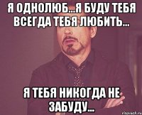 я однолюб...я буду тебя всегда тебя любить... я тебя никогда не забуду...