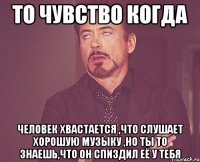 то чувство когда человек хвастается ,что слушает хорошую музыку ,но ты то знаешь,что он спиздил её у тебя