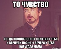 то чувство когда инопланетяни похитили тебя и вернули позже 9 вечера и тебя наругала мама