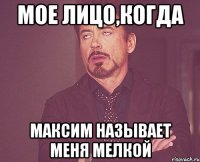 мое лицо,когда максим называет меня мелкой