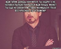 иди гуляй ,дождь кончился, ты задрот а не человек,пылью покрылся,иди поешь, может ты еще на своей приставке женишься ,глаза все красные, ты чё вампир, 