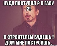 куда поступил ? в гасу ?! о строителем будешь ! дом мне построишь .