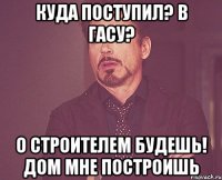 куда поступил? в гасу? о строителем будешь! дом мне построишь