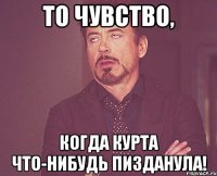 то чувство, когда курта что-нибудь пизданула!