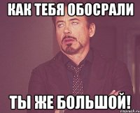 как тебя обосрали ты же большой!