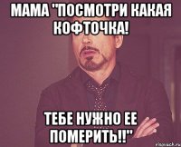 мама "посмотри какая кофточка! тебе нужно ее померить!!"