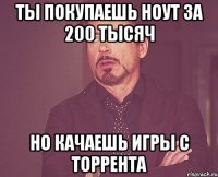 ты покупаешь ноут за 200 тысяч но качаешь игры с торрента