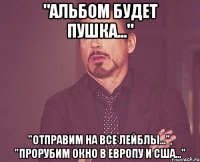 "альбом будет пушка..." "отправим на все лейблы...", "прорубим окно в европу и сша..."