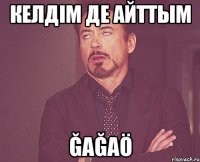 келдім де айттым ğağaö