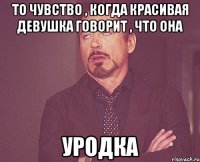 то чувство , когда красивая девушка говорит , что она уродка