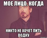 мое лицо, когда никто не хочет пить водку