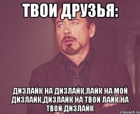 твои друзья: дизлайк на дизлайк,лайк на мой дизлайк,дизлайк на твой лайк на твой дизлайк