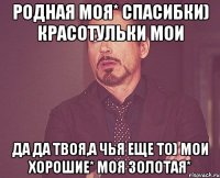 родная моя* спасибки) красотульки мои да да твоя,а чья еще то) мои хорошие* моя золотая*