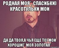 родная моя*, спасибки) красотульки мои да да твоя,а чья еще то) мои хорошие* моя золотая*