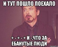 и тут пошло поехало + - + - + и -,что за ебанутые люди