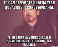 то самое чувство,когда тебя добавляет всякое мудачье ты проявляешь милосердие и добавляешь,но потом они тебя удаляют.