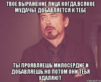 твое выражение лица когда,всякое мудачье добавляется к тебе ты проявляешь милосердие и добавляешь,но потом они тебя удаляют.