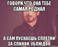 говори,что она тебе самая родная а сам пускаешь сплетни за спиной, ублюдок