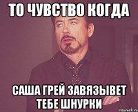 то чувство когда саша грей завязывет тебе шнурки