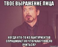 твое выражение лица когда кто-то из абитуриентов спрашивает,ну что?как?тяжело учиться?