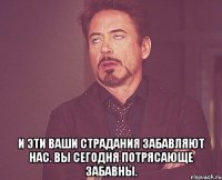  и эти ваши страдания забавляют нас. вы сегодня потрясающе забавны.