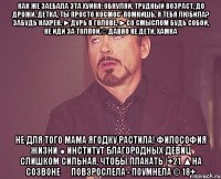 как же заебала эта хуйня: обнуляй, трудный возраст, до дрожи, детка, ты просто космос' помнишь, я тебя любила? забудь нахрен. ►дурь в голове, ►со смыслом будь собой, не иди за толпой.© давно не дети, хамка не для того мама ягодку растила! философия жизни ● институт благородных девиц слишком сильная, чтобы плакать |+21 ▲на созвоне ▷ повзрослела - поумнела © 18+