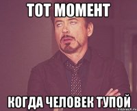 тот момент когда человек тупой