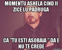 momentu ashela cind ii zice lu padruga ca "tu esti asobaia " da e nu te crede