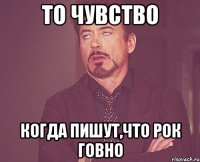 то чувство когда пишут,что рок говно