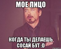 мое лицо когда ты делаешь сосай бут :d