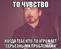 то чувство когда тебе кто-то угрожает "серъезными проблемами"