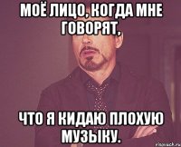 моё лицо, когда мне говорят, что я кидаю плохую музыку.