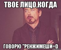 твое лицо,когда говорю ''ренжимеши=d