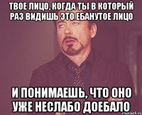 твое лицо, когда ты в который раз видишь это ебанутое лицо и понимаешь, что оно уже неслабо доебало