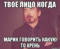 твоё лицо когда марик говорить какую то хрень