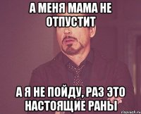 а меня мама не отпустит а я не пойду, раз это настоящие раны