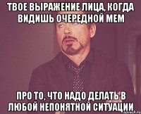 твое выражение лица, когда видишь очередной мем про то, что надо делать в любой непонятной ситуации