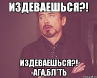 издеваешься?! издеваешься?! -ага,бл*ть