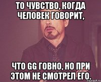 то чувство, когда человек говорит, что gg говно, но при этом не смотрел его.