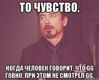 то чувство, когда человек говорит, что gg говно, при этом не смотрел gg.