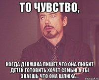 то чувство, когда девушка пишет что она любит детей,готовить,хочет семью,а ты знаешь что она шлюха...