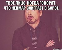 твое лицо, когда говорят, что неймар заиграет в барсе 